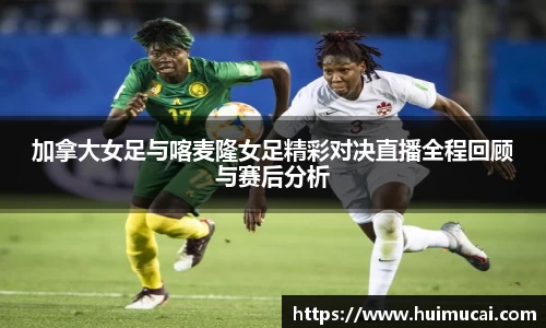 加拿大女足与喀麦隆女足精彩对决直播全程回顾与赛后分析